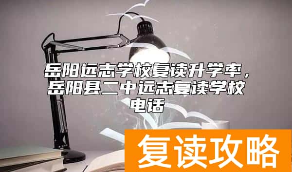岳阳远志学校复读升学率，岳阳县二中远志复读学校电话