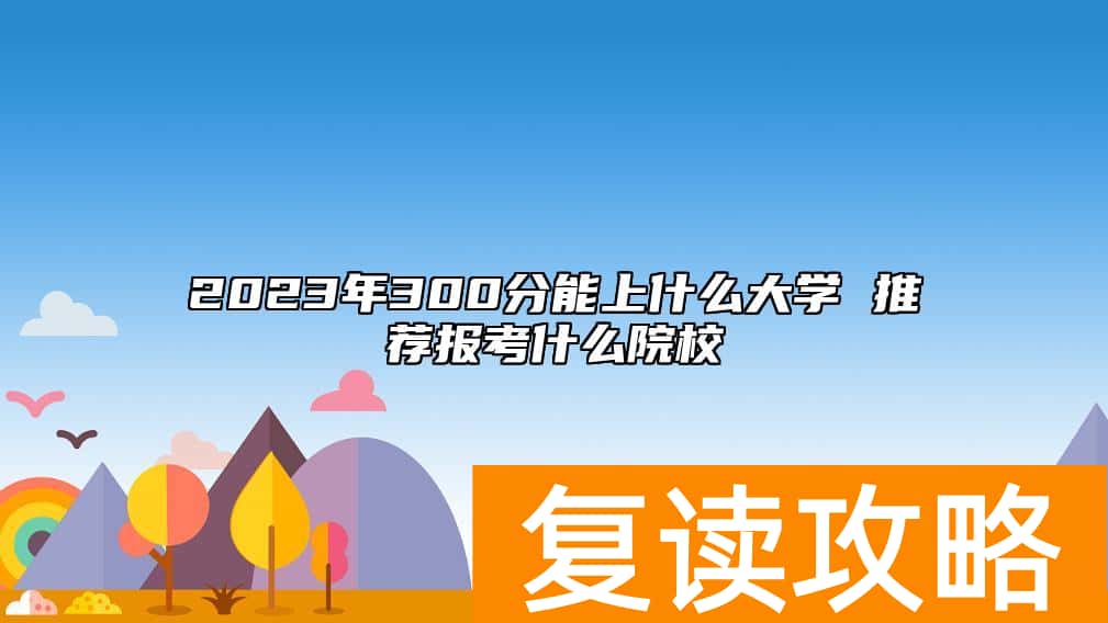 2023年300分能上什么大学 推荐报考什么院校